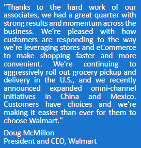 "Thanks to the hard work of our associates, we had a great quarter with strong results and momentum across the business. We’re pleased with how customers are responding to the way we're leveraging stores and eCommerce to make shopping faster and more convenient. We're continuing to aggressively roll out grocery pickup and delivery in the U.S., and we recently announced expanded omni-channel initiatives in China and Mexico. Customers have choices and we're making it easier than ever for them to choose Walmart."
Doug McMillon
President and CEO, Walmart